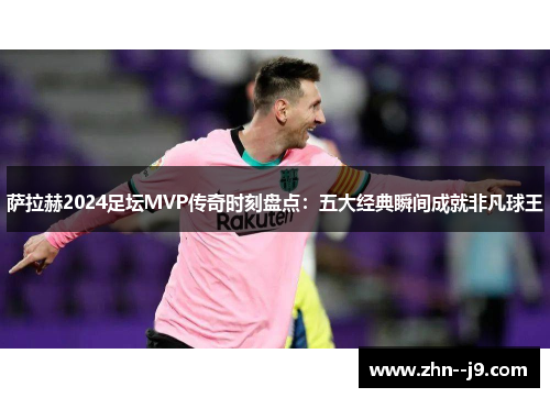 萨拉赫2024足坛MVP传奇时刻盘点：五大经典瞬间成就非凡球王