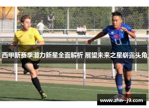 西甲新赛季潜力新星全面解析 展望未来之星崭露头角 西甲新赛季潜力新星全面解析 展望未来之星崭露头角