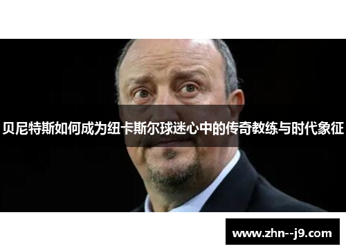 贝尼特斯如何成为纽卡斯尔球迷心中的传奇教练与时代象征