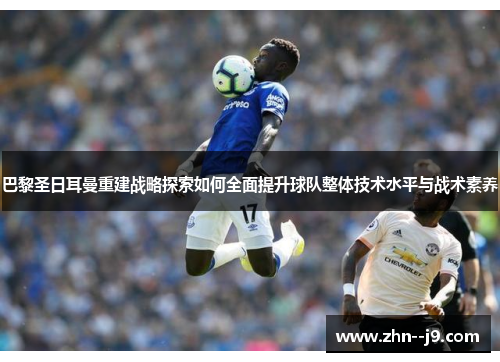 巴黎圣日耳曼重建战略探索如何全面提升球队整体技术水平与战术素养