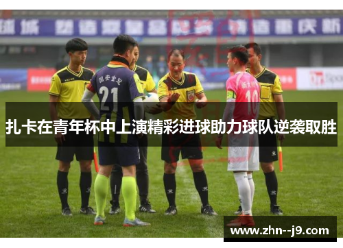 扎卡在青年杯中上演精彩进球助力球队逆袭取胜