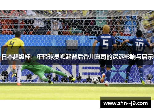 日本超级杯：年轻球员崛起背后香川真司的深远影响与启示