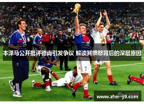 本泽马公开批评德尚引发争议 解读其愤怒背后的深层原因