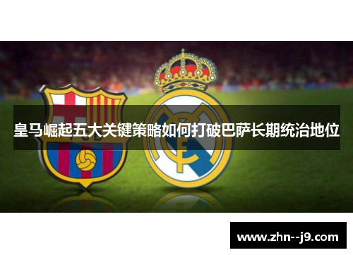 皇马崛起五大关键策略如何打破巴萨长期统治地位 皇马崛起五大关键策略如何打破巴萨长期统治地位