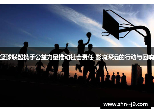篮球联盟携手公益力量推动社会责任 影响深远的行动与回响 篮球联盟携手公益力量推动社会责任 影响深远的行动与回响