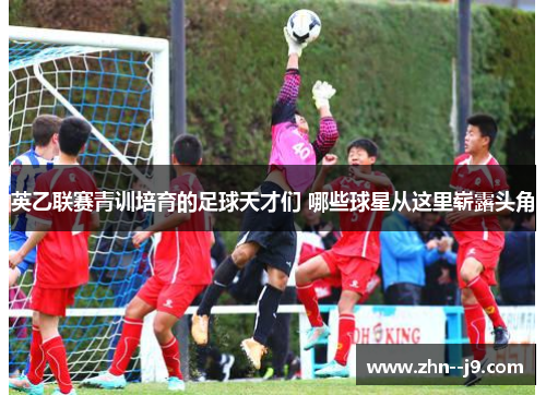 英乙联赛青训培育的足球天才们 哪些球星从这里崭露头角