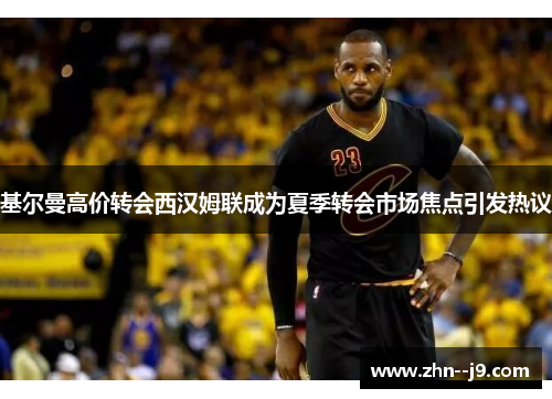 基尔曼高价转会西汉姆联成为夏季转会市场焦点引发热议