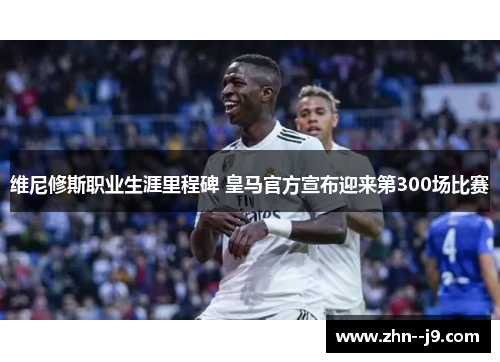 维尼修斯职业生涯里程碑 皇马官方宣布迎来第300场比赛 维尼修斯职业生涯里程碑 皇马官方宣布迎来第300场比赛